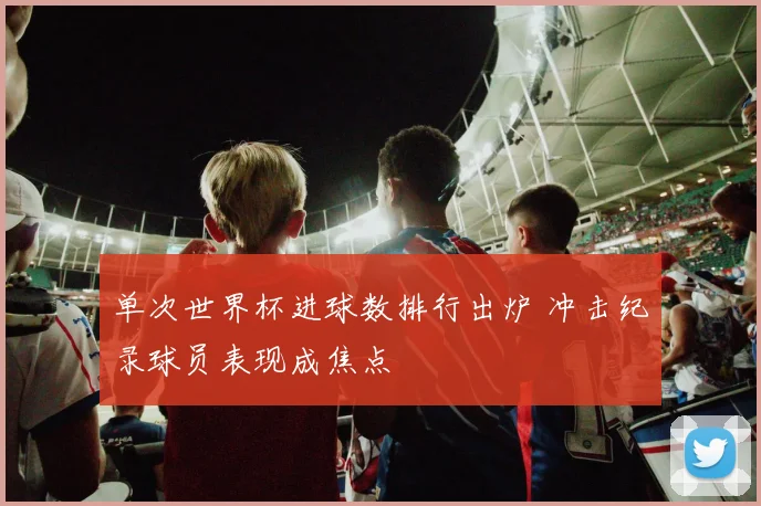 单次世界杯进球数排行出炉 冲击纪录球员表现成焦点