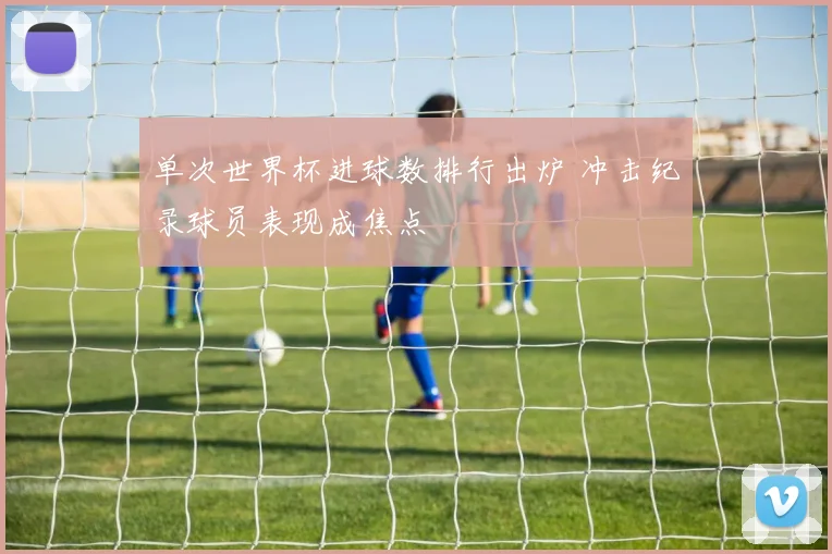 单次世界杯进球数排行出炉 冲击纪录球员表现成焦点