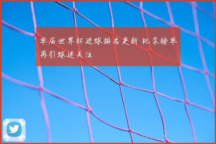 单届世界杯进球排名更新 纪录榜单再引球迷关注